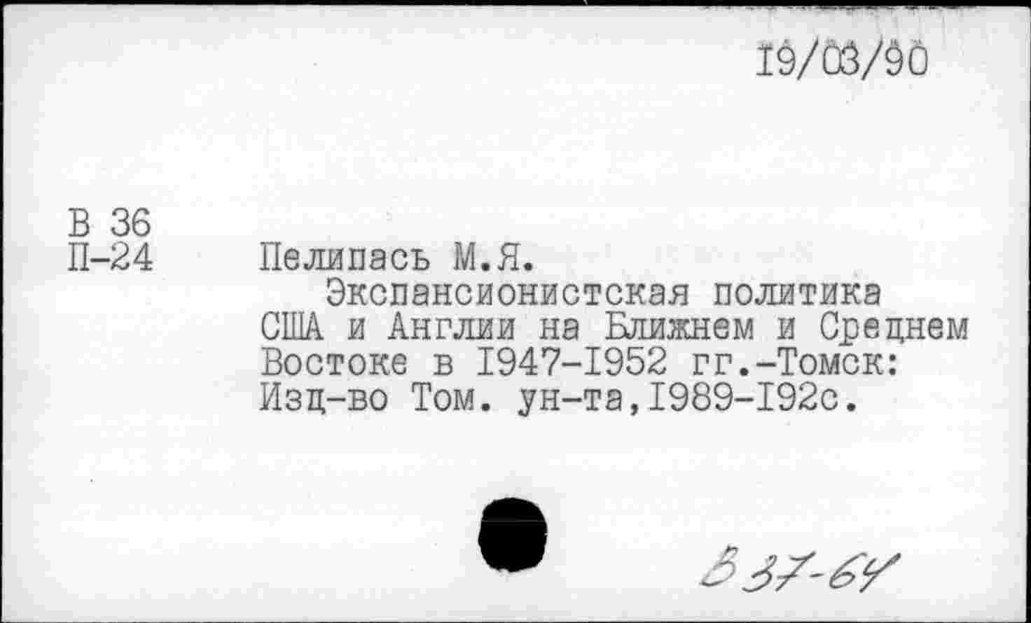 ﻿19/03/90
В 36
П-24 Пелипась М.Я.
Экспансионистская политика США и Англии на Ближнем и Среднем Востоке в 1947-1952 гг.-Томск: Изд-во Том. ун-та,1989-192с.
2?